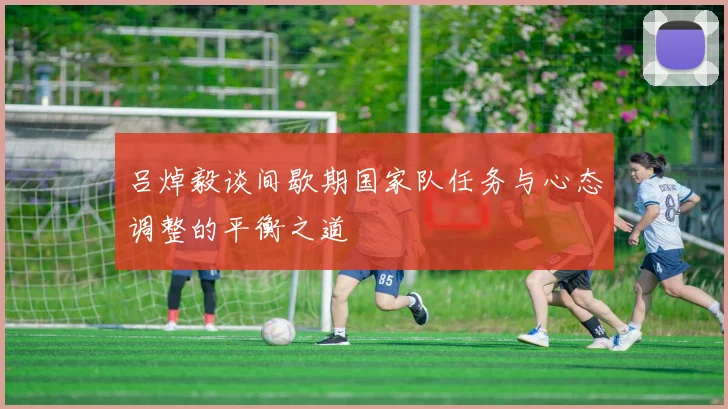 吕焯毅谈间歇期国家队任务与心态调整的平衡之道