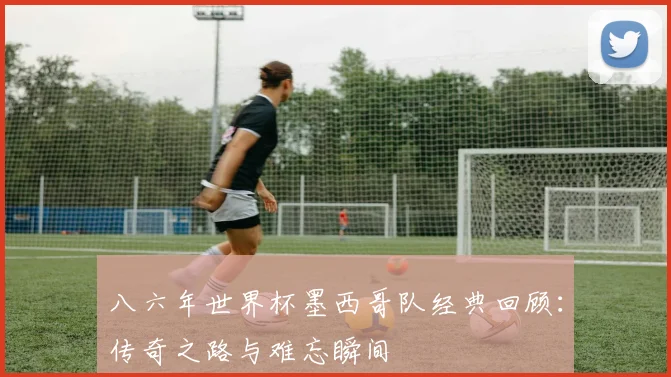 八六年世界杯墨西哥队经典回顾：传奇之路与难忘瞬间