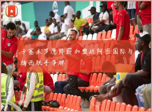 卡塞米罗愿降薪加盟迈阿密国际与梅西联手争辉