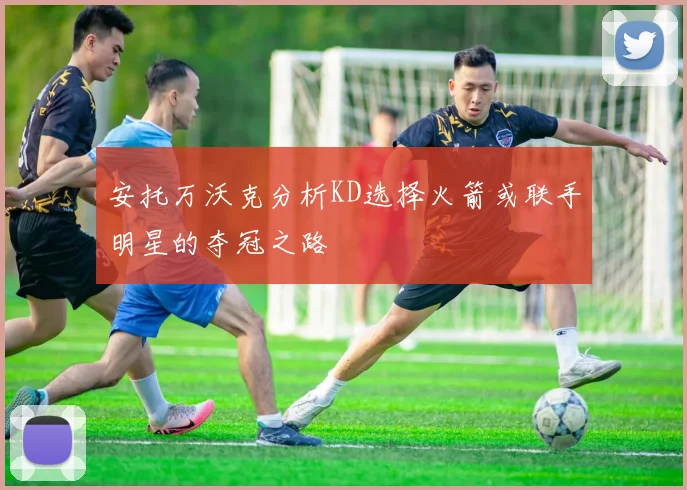 安托万沃克分析KD选择火箭或联手明星的夺冠之路