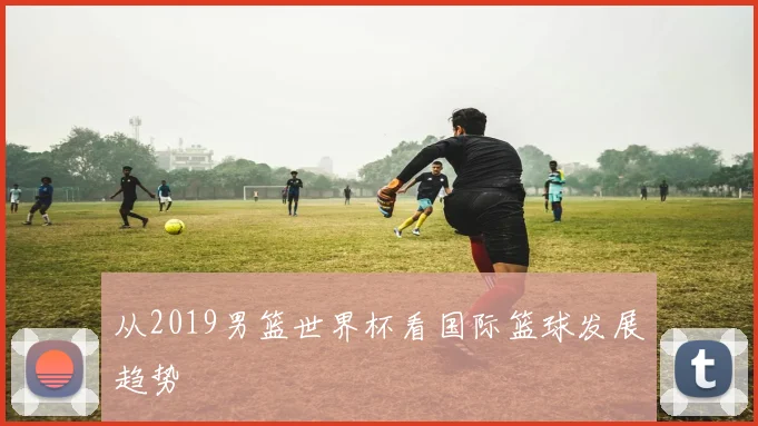 从2019男篮世界杯看国际篮球发展趋势