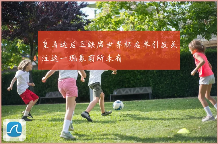 皇马边后卫缺席世界杯名单引发关注这一现象前所未有